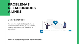 PROBLEMAS
RELACIONADOS
A LINKS
Por recomendação do Google todos os
links que não são dentro do seu domínio
devem possuir atributos "noopener" e
"noreferrer".
LINKS EXTERNOS
https://br.wordpress.org/plugins/wp-external-links/
 