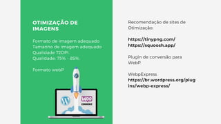 OTIMIZAÇÃO DE
IMAGENS
Formato de imagem adequado
Tamanho de imagem adequado
Qualidade 72DPI.
Qualidade: 75% - 85%.
Formato webP
Recomendação de sites de
Otimização:
https://tinypng.com/
https://squoosh.app/
Plugin de conversão para
WebP
WebpExpress
https://br.wordpress.org/plug
ins/webp-express/
 
