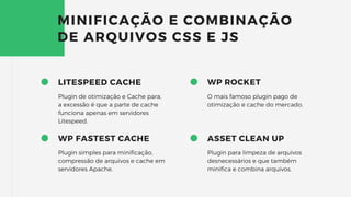 LITESPEED CACHE
Plugin de otimização e Cache para,
a excessão é que a parte de cache
funciona apenas em servidores
Litespeed.
MINIFICAÇÃO E COMBINAÇÃO
DE ARQUIVOS CSS E JS
WP FASTEST CACHE
Plugin simples para minificação,
compressão de arquivos e cache em
servidores Apache.
WP ROCKET
O mais famoso plugin pago de
otimização e cache do mercado.
ASSET CLEAN UP
Plugin para limpeza de arquivos
desnecessários e que também
minifica e combina arquivos.
 