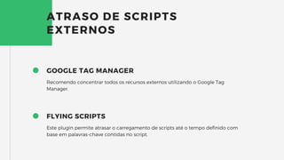 GOOGLE TAG MANAGER
Recomendo concentrar todos os recursos externos utilizando o Google Tag
Manager.
ATRASO DE SCRIPTS
EXTERNOS
FLYING SCRIPTS
Este plugin permite atrasar o carregamento de scripts até o tempo definido com
base em palavras-chave contidas no script.
 