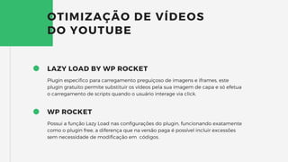 LAZY LOAD BY WP ROCKET
Plugin especifico para carregamento preguiçoso de imagens e iframes, este
plugin gratuito permite substituir os vídeos pela sua imagem de capa e só efetua
o carregamento de scripts quando o usuário interage via click.
OTIMIZAÇÃO DE VÍDEOS
DO YOUTUBE
WP ROCKET
Possui a função Lazy Load nas configurações do plugin, funcionando exatamente
como o plugin free, a diferença que na versão paga é possível incluir excessões
sem necessidade de modificação em códigos.
 
