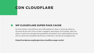 WP CLOUDFLARE SUPER PAGE CACHE
Se você utiliza o CloudFlare e tem dificuldade em fazer o cache de todos os
recursos do seu site como scripts e imagens, este plugin vai te ajudar, além de
ativar o cache em camada que possibilita armazenar uma cópia estática do seu
site no cache do CloudFlare de forma a melhorar o tempo de carregamento.
https://wordpress.org/plugins/wp-cloudflare-page-cache/
CDN CLOUDFLARE
 
