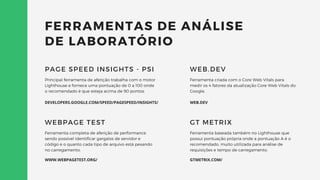 FERRAMENTAS DE ANÁLISE
DE LABORATÓRIO
Principal ferramenta de aferição trabalha com o motor
Lighthouse e fornece uma pontuação de 0 a 100 onde
o recomendado é que esteja acima de 90 pontos.
PAGE SPEED INSIGHTS - PSI
Ferramenta completa de aferição de performance
sendo possível identificar gargalos de servidor e
código e o quanto cada tipo de arquivo está pesando
no carregamento.
WEBPAGE TEST
Ferramenta criada com o Core Web Vitals para
medir os 4 fatores da atualização Core Web Vitals do
Google.
WEB.DEV
Ferramenta baseada também no Lighthouse que
possui pontuação própria onde a pontuação A é o
recomendado, muito utilizada para análise de
requisições e tempo de carregamento.
GT METRIX
WEB.DEV
DEVELOPERS.GOOGLE.COM/SPEED/PAGESPEED/INSIGHTS/
WWW.WEBPAGETEST.ORG/ GTMETRIX.COM/
 