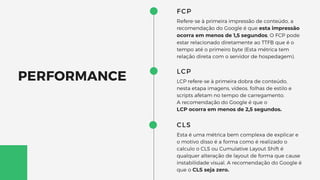 FCP
Refere-se à primeira impressão de conteúdo, a
recomendação do Google é que esta impressão
ocorra em menos de 1,5 segundos, O FCP pode
estar relacionado diretamente ao TTFB que é o
tempo até o primeiro byte (Esta métrica tem
relação direta com o servidor de hospedagem).
LCP
LCP refere-se à primeira dobra de conteúdo,
nesta etapa imagens, vídeos, folhas de estilo e
scripts afetam no tempo de carregamento.
A recomendação do Google é que o
LCP ocorra em menos de 2,5 segundos.
CLS
Esta é uma métrica bem complexa de explicar e
o motivo disso é a forma como é realizado o
calculo o CLS ou Cumulative Layout Shift é
qualquer alteração de layout de forma que cause
instabilidade visual. A recomendação do Google é
que o CLS seja zero.
PERFORMANCE
 