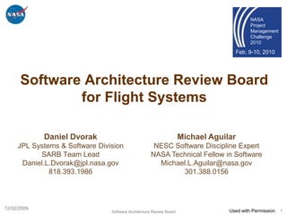 NASA
                                                                                           Project
                                                                                           Management
                                                                                           Challenge
                                                                                           2010

                                                                                    Feb. 9-10, 2010




      Software Architecture Review Board
              for Flight Systems

             Daniel Dvorak                                           Michael Aguilar
     JPL Systems & Software Division                 NESC Software Discipline Expert
           SARB Team Lead                           NASA Technical Fellow in Software
      Daniel.L.Dvorak@jpl.nasa.gov                    Michael.L.Aguilar@nasa.gov
              818.393.1986                                  301.388.0156




12/02/2009
                                Software Architecture Review Board                Used with Permission   1
 