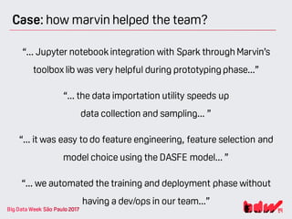 Case: how marvin helped the team?
“... Jupyter notebook integration with Spark through Marvin’s
toolbox lib was very helpful during prototyping phase...”
“... the data importation utility speeds up
data collection and sampling... ”
“... it was easy to do feature engineering, feature selection and
model choice using the DASFE model... ”
“... we automated the training and deployment phase without
having a dev/ops in our team...”
 