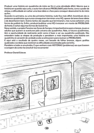 50
Produzir uma história em quadrinho do início ao fim é uma atividade difícil. Mesmo que a
história em questão seja curta, o autor tem diversos PROBLEMAS pela frente, como o poder de
síntese, a dificuldade em achar uma boa ideia e o foco para conseguir desenvolvê-la do início
ao fim.
Quando é a primeira, ou uma das primeiras histórias, tudo fica mais difícil. Incontáveis são os
pretensos quadrinistas que nunca conseguiram terminar uma HQ, apesar de terem boas ideias
e de desenharem bem. Outros tantos são aqueles que terminaram, mas nunca acharam uma
forma de publicá-la. Enfim, produzir/publicar uma HQ é encarar um monte de PROBLEMA
de frente.E achar algumas formas de resolvê-los.
Nesse sentido, o projeto Fanzine nas Zonas de Sampa, é importantíssimo para crianças, jovens e
adultos que querem se aventurar pelo universo dos quadrinhos. Nele, os futuros quadrinistas,
têm a oportunidade de realmente sentir como é fazer e ver seu quadrinho publicado. Eles
entendem todas as etapas de produção e percebem o mais importante: uma história em
quadrinho só vai existir de verdade seelesseesforçarempara resolver osPROBLEMAS.
E aqui está o resultado de quatro meses, um bocado de folhas brancas, alguns grafites
quebrados e as ideias queresistiramasdificuldades encontradas pelo caminho.
Parabéns a todos os envolvidos. E que venham mais HISTÓRIAS (problemas) aos que tiverem
a coragem de conta-las (resolvê-los) novamente!
Professor Daniel Esteves
 