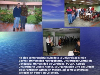 Ha sido conferencista invitado a la Universidad Simón Bolívar, Universidad Metropolitana, Universidad Central de Venezuela, Universidad de Carabobo, PDVSA, Colegio Universitario Cecilio Acosta, la Organización Vive Sin Drogas de la Fundación Azteca en México, así como a empresas privadas en Perú y en Colombia. 