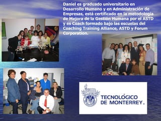 Daniel es graduado universitario en Desarrollo Humano y en Administración de Empresas, está certificado en la metodología de Mejora de la Gestión Humana por el ASTD y es Coach formado bajo las escuelas del Coaching Training Alliance, ASTD y Forum Corporation. 