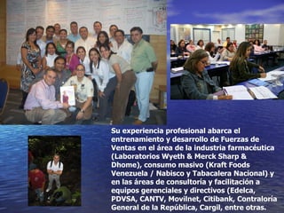 Su experiencia profesional abarca el entrenamiento y desarrollo de Fuerzas de Ventas en el área de la industria farmacéutica (Laboratorios Wyeth & Merck Sharp & Dhome), consumo masivo (Kraft Foods Venezuela / Nabisco y Tabacalera Nacional) y en las áreas de consultoría y facilitación a equipos gerenciales y directivos (Edelca, PDVSA, CANTV, Movilnet, Citibank, Contraloría General de la República, Cargil, entre otras. 