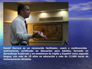 Daniel Herrera es un reconocido facilitador, coach y conferencista  motivacional, certificado en Educación para Adultos, formado en Aprendizaje Acelerado y en enseñanza de Inglés y Español como segunda lengua, con más de 19 años en educación y más de 12.000 horas de entrenamiento dictadas.  