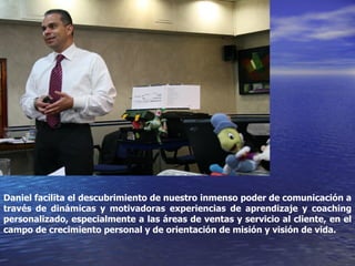 Daniel facilita el descubrimiento de nuestro inmenso poder de comunicación a través de dinámicas y motivadoras experiencias de aprendizaje y coaching personalizado, especialmente a las áreas de ventas y servicio al cliente, en el campo de crecimiento personal y de orientación de misión y visión de vida. 