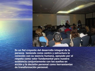 Es un fiel creyente del desarrollo integral de la persona  teniendo como centro y estructura la conexión con su esencia humana, apoyado por el respeto como valor fundamental para nuestra existencia conjuntamente con los sueños en acción y la decisión personal como herramientas de transformación personal. 