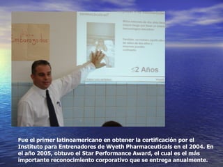 Fue el primer latinoamericano en obtener la certificación por el Instituto para Entrenadores de Wyeth Pharmaceuticals en el 2004. En el año 2005, obtuvo el Star Performance Award, el cual es el más importante reconocimiento corporativo que se entrega anualmente.  
