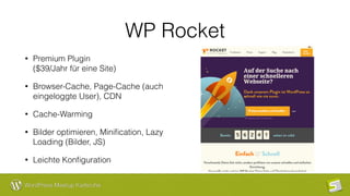 WordPress Meetup Karlsruhe
WP Rocket
• Premium Plugin  
($39/Jahr für eine Site)
• Browser-Cache, Page-Cache (auch
eingeloggte User), CDN
• Cache-Warming
• Bilder optimieren, Miniﬁcation, Lazy
Loading (Bilder, JS)
• Leichte Konﬁguration
 