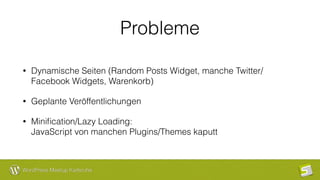 WordPress Meetup Karlsruhe
Probleme
• Dynamische Seiten (Random Posts Widget, manche Twitter/
Facebook Widgets, Warenkorb)
• Geplante Veröffentlichungen
• Miniﬁcation/Lazy Loading:  
JavaScript von manchen Plugins/Themes kaputt
 