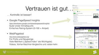 WordPress Meetup Karlsruhe
Vertrauen ist gut…
… Kontrolle ist besser!
• Google PageSpeed Insights 
https://developers.google.com/speed/pagespeed/insights/  
Guter erster Anhaltspunkt.  
Einfaches Rating-System (0-100 + Ampel)
• WebPagetest 
http://www.webpagetest.org/ 
Für Proﬁs und Neugierige.  
Viele Metriken („Speed-Index“ die Wichtigste).  
Videos, Vorher-Nachher-Vergleiche und vieles mehr. 
 