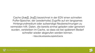 WordPress Meetup Karlsruhe
– https://de.wikipedia.org/wiki/Cache
Cache ([kæʃ], [kaʃ]) bezeichnet in der EDV einen schnellen
Puffer-Speicher, der (wiederholte) Zugriffe auf ein langsames
Hintergrundmedium oder aufwendige Neuberechnungen zu
vermeiden hilft. Daten, die bereits einmal geladen oder generiert
wurden, verbleiben im Cache, so dass sie bei späterem Bedarf
schneller wieder abgerufen werden können.
 