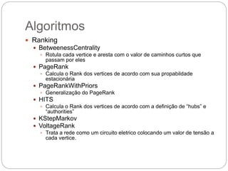 Algoritmos
 Ranking
 BetweenessCentrality
 Rotula cada vertice e aresta com o valor de caminhos curtos que
passam por eles
 PageRank
 Calcula o Rank dos vertices de acordo com sua propabildade
estacionária
 PageRankWithPriors
 Generalização do PageRank
 HITS
 Calcula o Rank dos vertices de acordo com a definição de “hubs” e
“authorities”
 KStepMarkov
 VoltageRank
 Trata a rede como um circuito eletrico colocando um valor de tensão a
cada vertice.
 