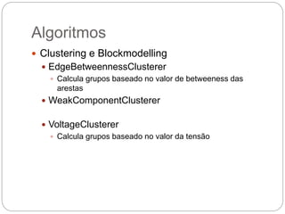 Algoritmos
 Clustering e Blockmodelling
 EdgeBetweennessClusterer
 Calcula grupos baseado no valor de betweeness das
arestas
 WeakComponentClusterer
 VoltageClusterer
 Calcula grupos baseado no valor da tensão
 