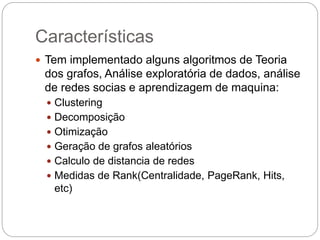 Características
 Tem implementado alguns algoritmos de Teoria
dos grafos, Análise exploratória de dados, análise
de redes socias e aprendizagem de maquina:
 Clustering
 Decomposição
 Otimização
 Geração de grafos aleatórios
 Calculo de distancia de redes
 Medidas de Rank(Centralidade, PageRank, Hits,
etc)
 