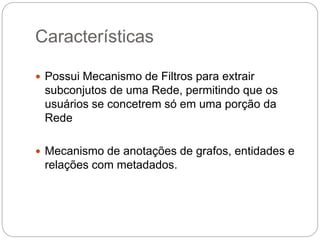 Características
 Possui Mecanismo de Filtros para extrair
subconjutos de uma Rede, permitindo que os
usuários se concetrem só em uma porção da
Rede
 Mecanismo de anotações de grafos, entidades e
relações com metadados.
 