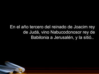 En el año tercero del reinado de Joacim rey
       de Judá, vino Nabucodonosor rey de
           Babilonia a Jerusalén, y la sitió..
 