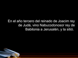 En el año tercero del reinado de Joacim rey
       de Judá, vino Nabucodonosor rey de
           Babilonia a Jerusalén, y la sitió.
 