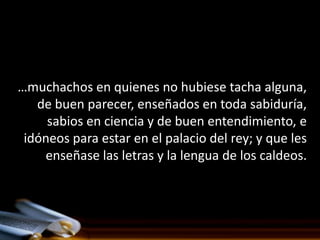 …muchachos en quienes no hubiese tacha alguna,
   de buen parecer, enseñados en toda sabiduría,
     sabios en ciencia y de buen entendimiento, e
 idóneos para estar en el palacio del rey; y que les
    enseñase las letras y la lengua de los caldeos.
 