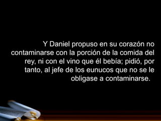 Y Daniel propuso en su corazón no
contaminarse con la porción de la comida del
    rey, ni con el vino que él bebía; pidió, por
    tanto, al jefe de los eunucos que no se le
                     obligase a contaminarse.
 