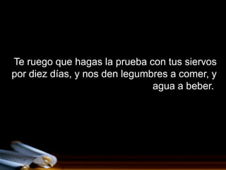 Te ruego que hagas la prueba con tus siervos
por diez días, y nos den legumbres a comer, y
                               agua a beber.
 