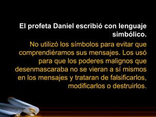 El profeta Daniel escribió con lenguaje
                                  simbólico.
     No utilizó los símbolos para evitar que
 comprendiéramos sus mensajes. Los usó
        para que los poderes malignos que
desenmascaraba no se vieran a sí mismos
 en los mensajes y trataran de falsificarlos,
                   modificarlos o destruirlos.
 