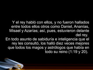 Y el rey habló con ellos, y no fueron hallados
   entre todos ellos otros como Daniel, Ananías,
  Misael y Azarías; así, pues, estuvieron delante
                                          del rey.
En todo asunto de sabiduría e inteligencia que el
   rey les consultó, los halló diez veces mejores
 que todos los magos y astrólogos que había en
                        todo su reino (1:19 y 20).
 
