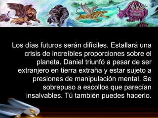 Los días futuros serán difíciles. Estallará una
    crisis de increíbles proporciones sobre el
         planeta. Daniel triunfó a pesar de ser
  extranjero en tierra extraña y estar sujeto a
       presiones de manipulación mental. Se
           sobrepuso a escollos que parecían
    insalvables. Tú también puedes hacerlo.
 