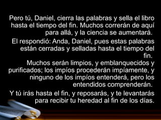 Pero tú, Daniel, cierra las palabras y sella el libro
 hasta el tiempo del fin. Muchos correrán de aquí
              para allá, y la ciencia se aumentará.
 El respondió: Anda, Daniel, pues estas palabras
    están cerradas y selladas hasta el tiempo del
                                                 fin.
       Muchos serán limpios, y emblanquecidos y
purificados; los impíos procederán impíamente, y
        ninguno de los impíos entenderá, pero los
                        entendidos comprenderán.
Y tú irás hasta el fin, y reposarás, y te levantarás
          para recibir tu heredad al fin de los días.
 