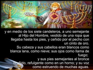 y en medio de los siete candeleros, a uno semejante
         al Hijo del Hombre, vestido de una ropa que
    llegaba hasta los pies, y ceñido por el pecho con
                                      un cinto de oro.
        Su cabeza y sus cabellos eran blancos como
   blanca lana, como nieve; sus ojos como llama de
                                               fuego;
                      y sus pies semejantes al bronce
      bruñido, refulgente como en un horno; y su voz
                   como estruendo de muchas aguas.
 