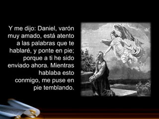 Y me dijo: Daniel, varón
muy amado, está atento
    a las palabras que te
 hablaré, y ponte en pie;
       porque a ti he sido
enviado ahora. Mientras
             hablaba esto
   conmigo, me puse en
           pie temblando.
 