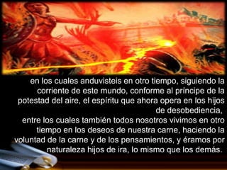 en los cuales anduvisteis en otro tiempo, siguiendo la
      corriente de este mundo, conforme al príncipe de la
 potestad del aire, el espíritu que ahora opera en los hijos
                                         de desobediencia,
  entre los cuales también todos nosotros vivimos en otro
      tiempo en los deseos de nuestra carne, haciendo la
voluntad de la carne y de los pensamientos, y éramos por
         naturaleza hijos de ira, lo mismo que los demás.
 