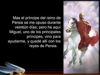 Mas el príncipe del reino de
  Persia se me opuso durante
    veintiún días; pero he aquí
 Miguel, uno de los principales
           príncipes, vino para
ayudarme, y quedé allí con los
             reyes de Persia.
 