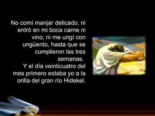 No comí manjar delicado, ni
  entró en mi boca carne ni
         vino, ni me ungí con
    ungüento, hasta que se
          cumplieron las tres
                   semanas.
    Y el día veinticuatro del
mes primero estaba yo a la
  orilla del gran río Hidekel.
 