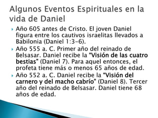 Los ángeles, incluso Gabriel, le protegen y le interpretan las visiones que Dios le dio.“Gobernador de toda la provincia de Babilonia, y jefe supremo de todos los sabios” (Daniel 2:48).“El tercer señor del reino” de Babilonia (Daniel 5:29).Sátrapa de Persia durante los reinados de Ciro y Darío (Daniel 6).Daniel: un varón extraordinario en grado sumo