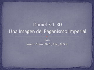 Por: José L. Otero, Ph.D., R.N., M.S.N. Daniel 3:1-30Una Imagen del Paganismo Imperial 