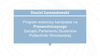 Program wyborczy kandydata na
Przewodniczącego
Zarządu Parlamentu Studentów
Politechniki Wrocławskiej
Daniel Lewandowski
 