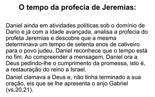 O tempo da profecia de Jeremias: 
Daniel ainda em atividades políticas sob o domínio de 
Dario e já com a idade avançada, analisa a profecia do 
profeta Jeremias e descobre que a mesma 
determinava um tempo de setenta anos de cativeiro 
para o povo judeu. Daniel reconhece que o tempo está 
no fim. Ao compreender a mensagem, Daniel ora a 
Deus pedindo-lhe o cumprimento da promessa, isto é, 
a restauração do reino a Israel. 
Daniel clamava a Deus e, não tinha terminado a sua 
oração, eis que se lhe apresenta o anjo Gabriel 
(vs.20,21). 
 