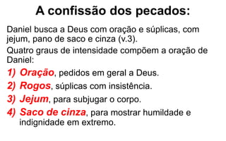A confissão dos pecados: 
Daniel busca a Deus com oração e súplicas, com 
jejum, pano de saco e cinza (v.3). 
Quatro graus de intensidade compõem a oração de 
Daniel: 
1) Oração, pedidos em geral a Deus. 
2) Rogos, súplicas com insistência. 
3) Jejum, para subjugar o corpo. 
4) Saco de cinza, para mostrar humildade e 
indignidade em extremo. 
 