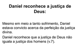 Daniel reconhece a justiça de 
Deus: 
Mesmo em meio a tanto sofrimento, Daniel 
estava convicto acerca da perfeição da justiça 
divina. 
Daniel reconhece que a justiça de Deus não 
iguala a justiça dos homens (v.7). 
 