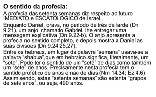 O sentido da profecia: 
A profecia das setenta semanas diz respeito ao futuro 
IMEDIATO e ESCATOLÓGICO de Israel. 
Enquanto Daniel, orava, no período de três da tarde (Dn 
9.21), um anjo, chamado Gabriel, lhe entregar uma 
mensagem explicativa (Dn 9.22-b). O anjo apresenta a 
profecia no sentido completo, e depois mostra a Daniel as 
suas divisões (Dn 9.24,25,27). 
Entre os hebreus, em lugar da palavra “semana” usava-se a 
palavra “shabua”,que em hebraico significa, literalmente, um 
“sete”. Pode ter o sentido de um “sete” de dias como também 
um “sete” de anos. Precisamente nesta profecia tem o 
sentido profético de anos e não de dias (Nm 14.34; Ez 4.6) 
Assim sendo, estas “setenta semanas” são setenta “grupos 
de sete anos”, ou seja, 490 anos. 
 