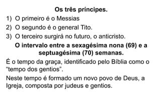 Os três príncipes. 
1) O primeiro é o Messias 
2) O segundo é o general Tito. 
3) O terceiro surgirá no futuro, o anticristo. 
O intervalo entre a sexagésima nona (69) e a 
septuagésima (70) semanas. 
É o tempo da graça, identificado pelo Bíblia como o 
“tempo dos gentios”. 
Neste tempo é formado um novo povo de Deus, a 
Igreja, composta por judeus e gentios. 
 