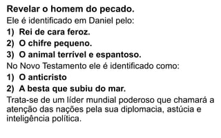 Revelar o homem do pecado. 
Ele é identificado em Daniel pelo: 
1) Rei de cara feroz. 
2) O chifre pequeno. 
3) O animal terrível e espantoso. 
No Novo Testamento ele é identificado como: 
1) O anticristo 
2) A besta que subiu do mar. 
Trata-se de um líder mundial poderoso que chamará a 
atenção das nações pela sua diplomacia, astúcia e 
inteligência política. 
 