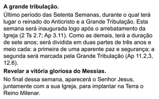 A grande tribulação. 
Último período das Setenta Semanas, durante o qual terá 
lugar o reinado do Anticristo e a Grande Tribulação. Esta 
semana será inaugurada logo após o arrebatamento da 
Igreja (2 Ts 2.7; Ap 3.11). Como as demais, terá a duração 
de sete anos; será dividida em duas partes de três anos e 
meio cada: a primeira de uma aparente paz e segurança; a 
segunda será marcada pela Grande Tribulação (Ap 11.2,3, 
12.6). 
Revelar a vitória gloriosa do Messias. 
No final dessa semana, aparecerá o Senhor Jesus, 
juntamente com a sua Igreja, para implantar na Terra o 
Reino Milenar. 
 